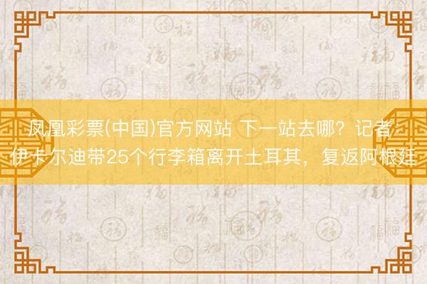 凤凰彩票(中国)官方网站 下一站去哪？记者：伊卡尔迪带25个行李箱离开土耳其，复返阿根廷