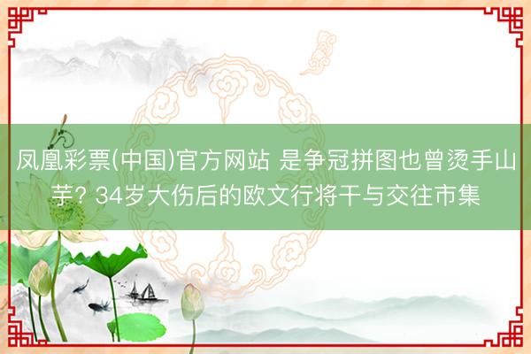 凤凰彩票(中国)官方网站 是争冠拼图也曾烫手山芋? 34岁大伤后的欧文行将干与交往市集