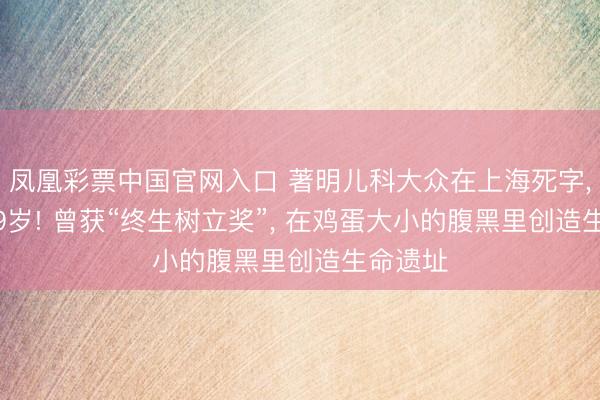 凤凰彩票中国官网入口 著明儿科大众在上海死字, 享年89岁! 曾获“终生树立奖”, 在鸡蛋大小的腹黑里创造生命遗址