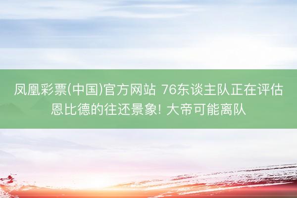 凤凰彩票(中国)官方网站 76东谈主队正在评估恩比德的往还景象! 大帝可能离队