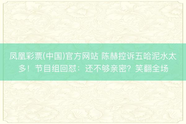 凤凰彩票(中国)官方网站 陈赫控诉五哈泥水太多！节目组回怼：还不够亲密？笑翻全场