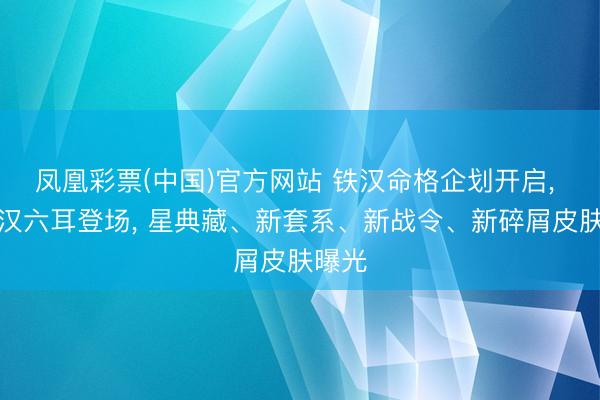 凤凰彩票(中国)官方网站 铁汉命格企划开启, 新铁汉六耳登场, 星典藏、新套系、新战令、新碎屑皮肤曝光
