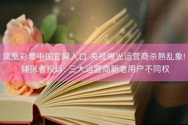 凤凰彩票中国官网入口 央视曝光运营商杀熟乱象! 铺张者投诉: 三大运营商新老用户不同权