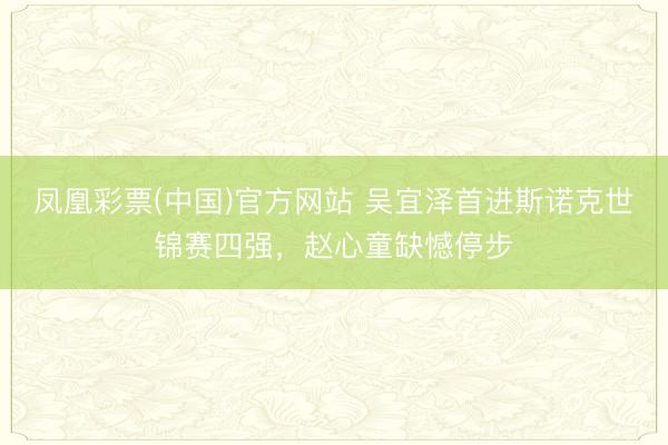 凤凰彩票(中国)官方网站 吴宜泽首进斯诺克世锦赛四强，赵心童缺憾停步