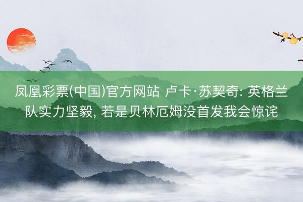 凤凰彩票(中国)官方网站 卢卡·苏契奇: 英格兰队实力坚毅, 若是贝林厄姆没首发我会惊诧