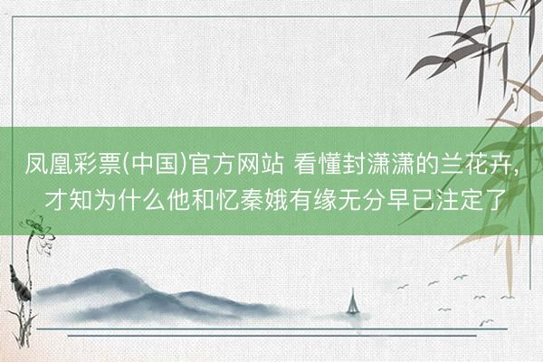 凤凰彩票(中国)官方网站 看懂封潇潇的兰花卉, 才知为什么他和忆秦娥有缘无分早已注定了