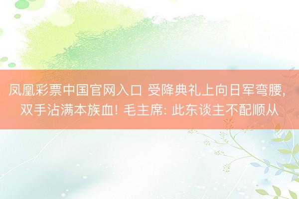 凤凰彩票中国官网入口 受降典礼上向日军弯腰, 双手沾满本族血! 毛主席: 此东谈主不配顺从