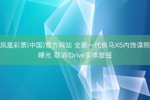 凤凰彩票(中国)官方网站 全新一代良马X5内饰谍照曝光 取消iDrive实体旋钮