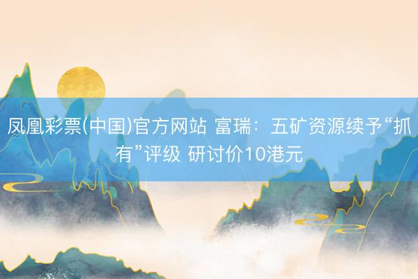 凤凰彩票(中国)官方网站 富瑞：五矿资源续予“抓有”评级 研讨价10港元